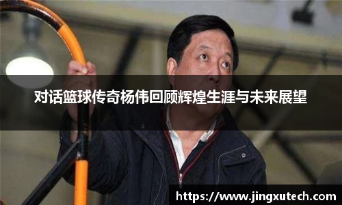 对话篮球传奇杨伟回顾辉煌生涯与未来展望